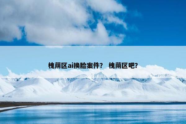 槐荫区ai换脸案件？ 槐荫区吧？