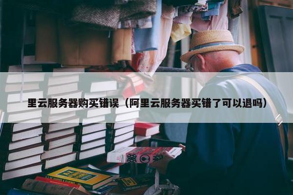 里云服务器购买错误（阿里云服务器买错了可以退吗）
