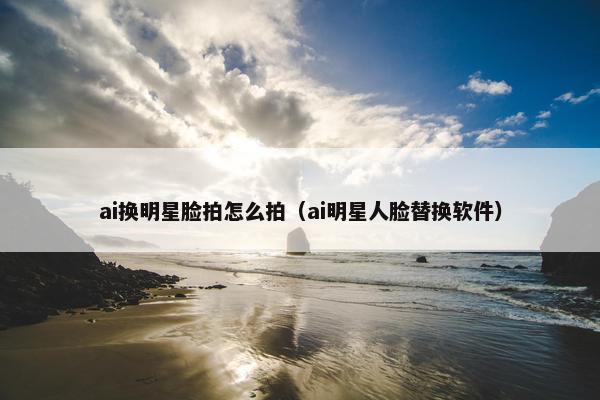 ai换明星脸拍怎么拍（ai明星人脸替换软件）