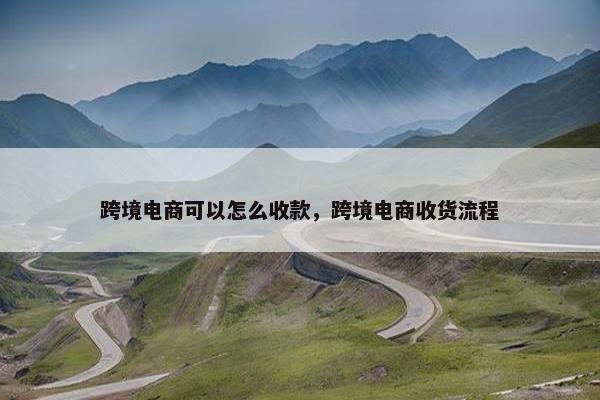 跨境电商可以怎么收款，跨境电商收货流程