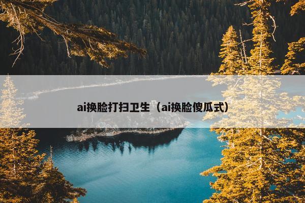 ai换脸打扫卫生（ai换脸傻瓜式）