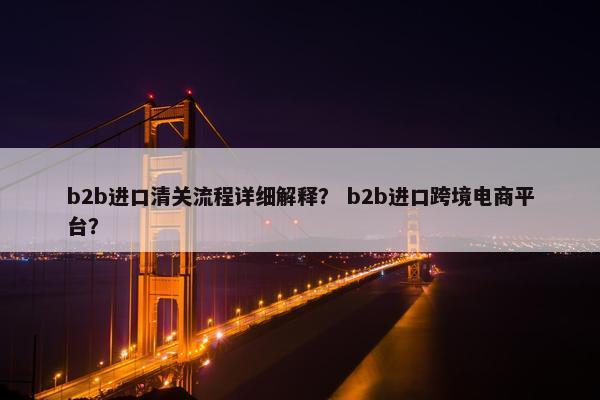 b2b进口清关流程详细解释？ b2b进口跨境电商平台？