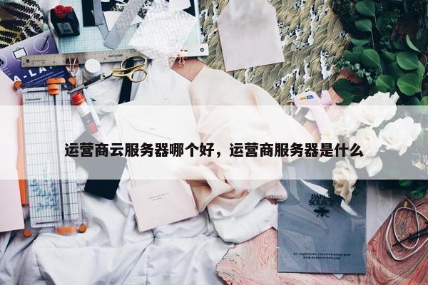 运营商云服务器哪个好，运营商服务器是什么