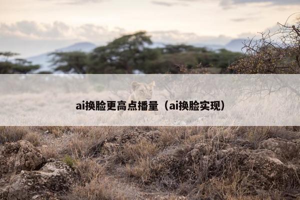 ai换脸更高点播量（ai换脸实现）