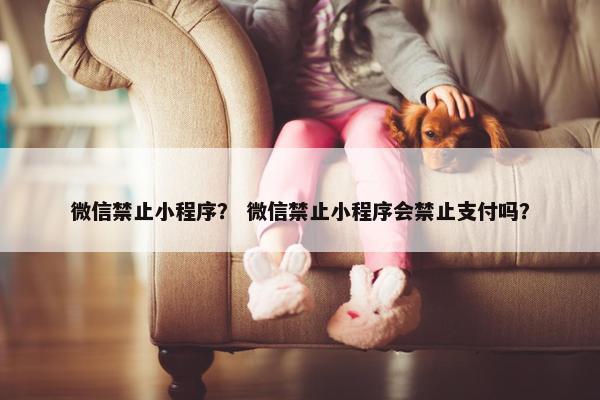 微信禁止小程序？ 微信禁止小程序会禁止支付吗？