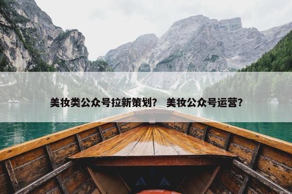 美妆类公众号拉新策划？ 美妆公众号运营？