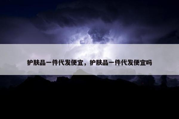 护肤品一件代发便宜，护肤品一件代发便宜吗