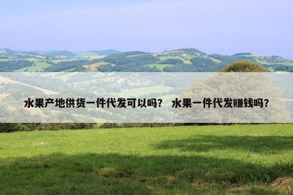 水果产地供货一件代发可以吗？ 水果一件代发赚钱吗？