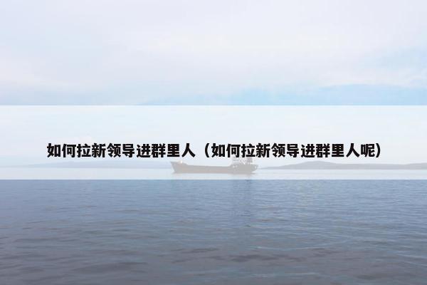 如何拉新领导进群里人（如何拉新领导进群里人呢）