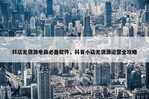 抖店无货源电商必备软件，抖音小店无货源运营全攻略