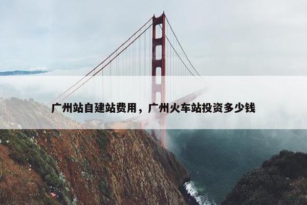 广州站自建站费用，广州火车站投资多少钱