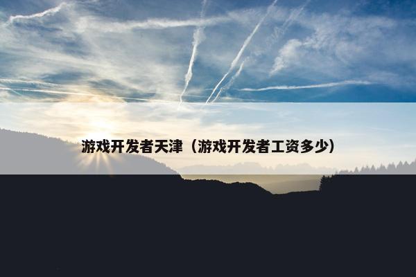 游戏开发者天津（游戏开发者工资多少）