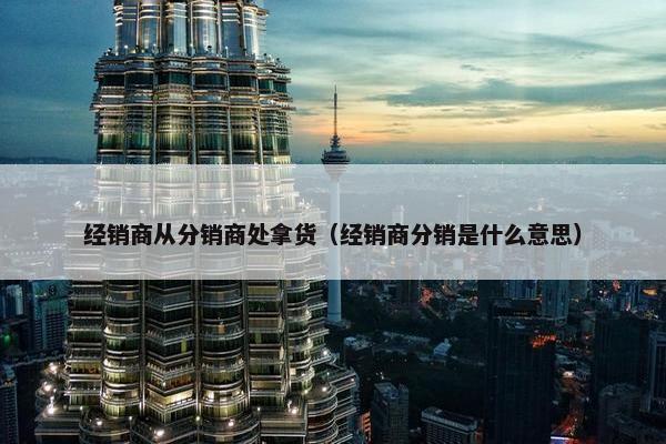 经销商从分销商处拿货（经销商分销是什么意思）