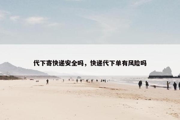 代下寄快递安全吗，快递代下单有风险吗