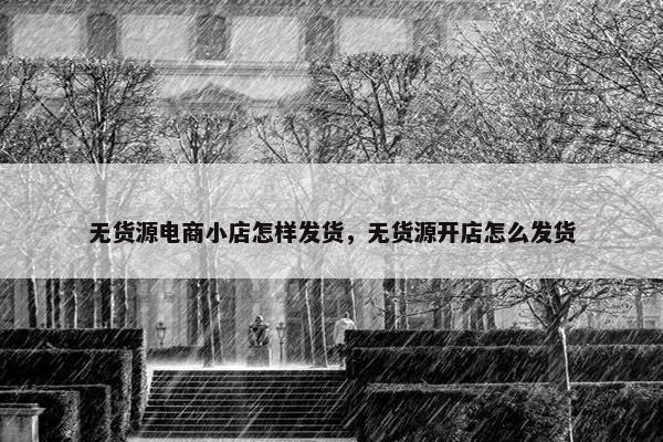 无货源电商小店怎样发货，无货源开店怎么发货
