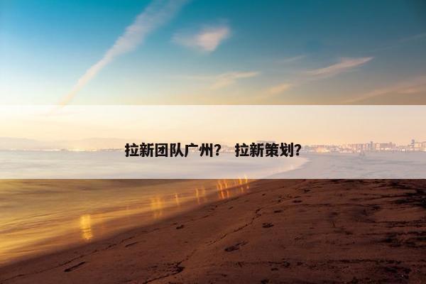 拉新团队广州？ 拉新策划？