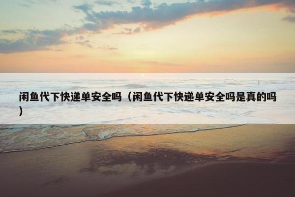 闲鱼代下快递单安全吗（闲鱼代下快递单安全吗是真的吗）