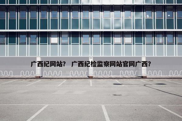 广西纪网站？ 广西纪检监察网站官网广西？