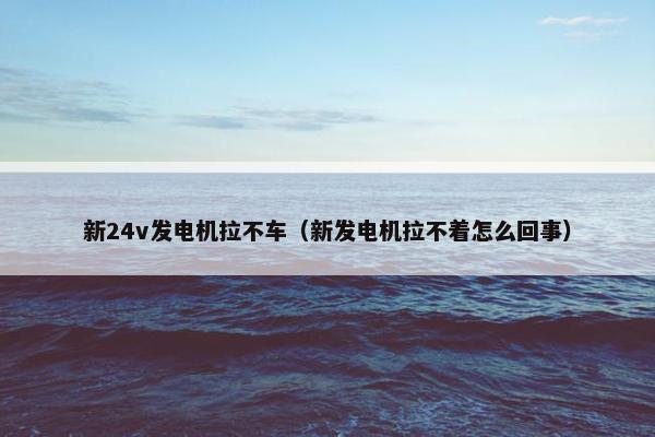 新24v发电机拉不车（新发电机拉不着怎么回事）