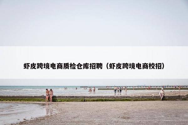 虾皮跨境电商质检仓库招聘（虾皮跨境电商校招）
