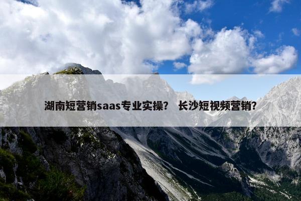 湖南短营销saas专业实操？ 长沙短视频营销？