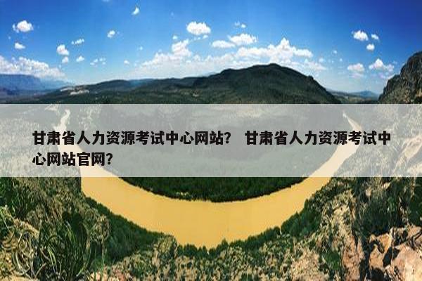 甘肃省人力资源考试中心网站？ 甘肃省人力资源考试中心网站官网？