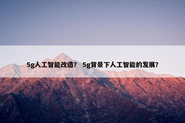5g人工智能改造？ 5g背景下人工智能的发展？