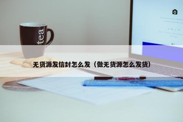 无货源发信封怎么发（做无货源怎么发货）