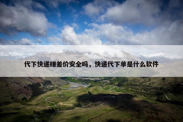 代下快递赚差价安全吗，快递代下单是什么软件
