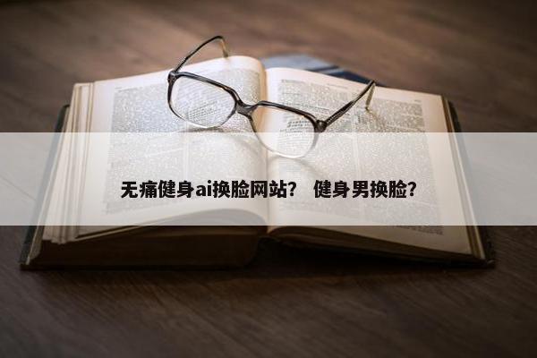 无痛健身ai换脸网站？ 健身男换脸？