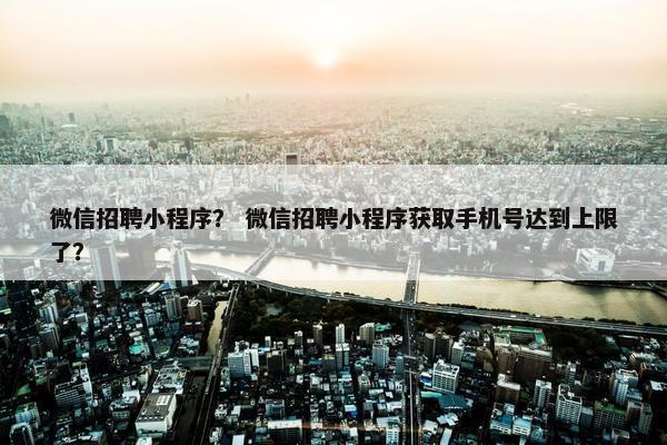 微信招聘小程序？ 微信招聘小程序获取手机号达到上限了？