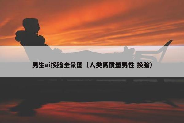 男生ai换脸全景图（人类高质量男性 换脸）