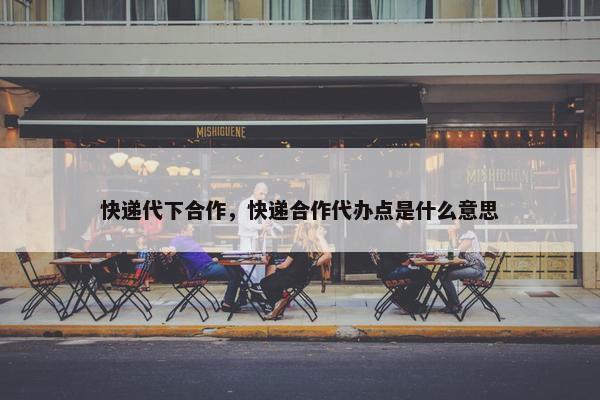 快递代下合作，快递合作代办点是什么意思