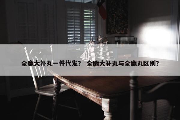 全鹿大补丸一件代发？ 全鹿大补丸与全鹿丸区别？
