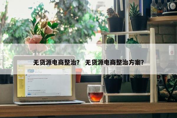 无货源电商整治？ 无货源电商整治方案？