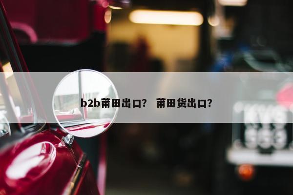 b2b莆田出口？ 莆田货出口？