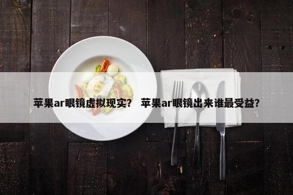 苹果ar眼镜虚拟现实？ 苹果ar眼镜出来谁最受益？