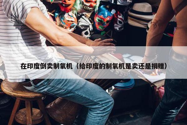 在印度倒卖制氧机（给印度的制氧机是卖还是捐赠）