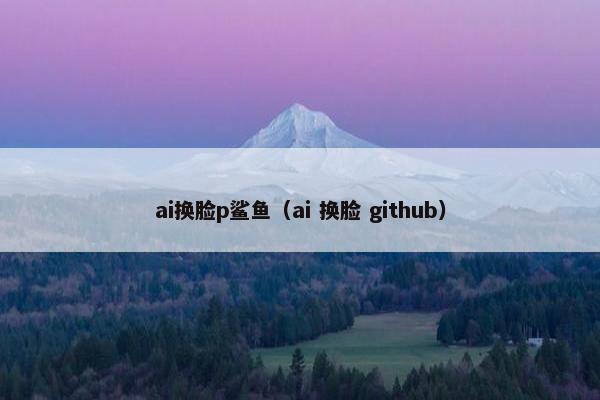 ai换脸p鲨鱼（ai 换脸 github）