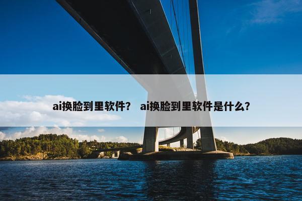 ai换脸到里软件？ ai换脸到里软件是什么？