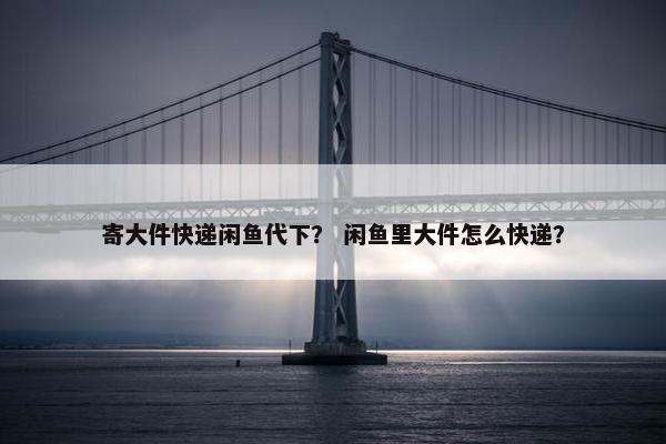 寄大件快递闲鱼代下？ 闲鱼里大件怎么快递？