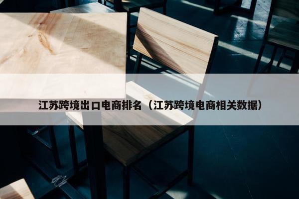 江苏跨境出口电商排名（江苏跨境电商相关数据）