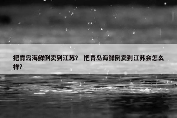 把青岛海鲜倒卖到江苏？ 把青岛海鲜倒卖到江苏会怎么样？