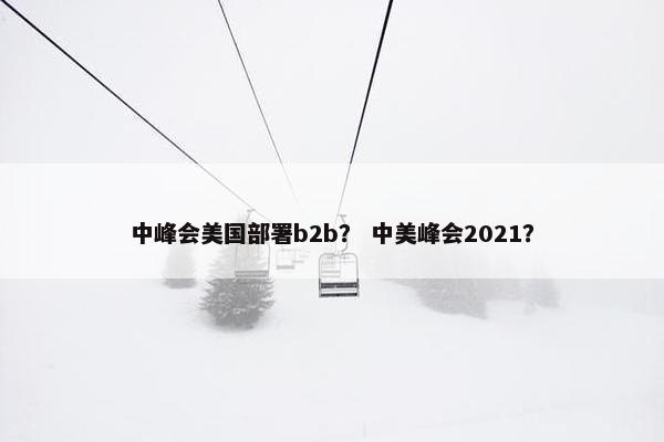 中峰会美国部署b2b？ 中美峰会2021？