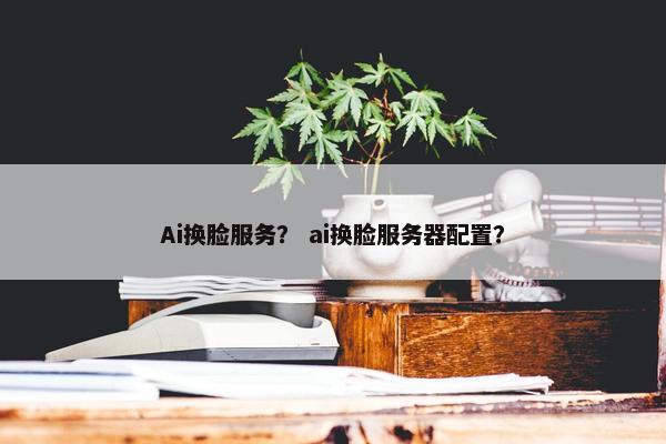 Ai换脸服务？ ai换脸服务器配置？