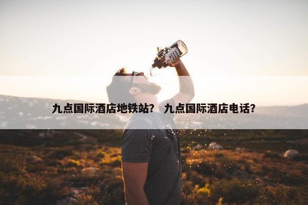 九点国际酒店地铁站？ 九点国际酒店电话？