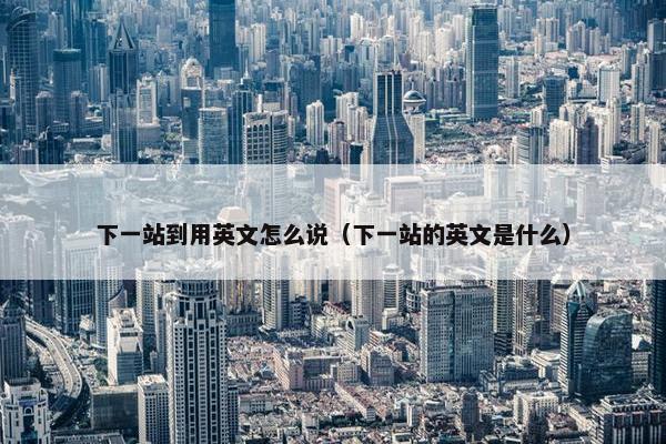 下一站到用英文怎么说（下一站的英文是什么）