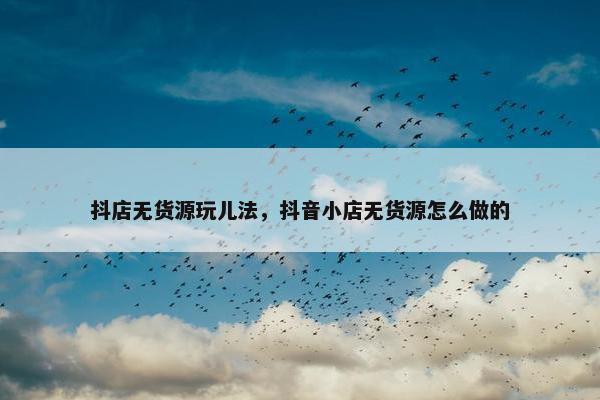 抖店无货源玩儿法，抖音小店无货源怎么做的