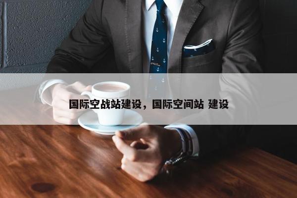 国际空战站建设，国际空间站 建设