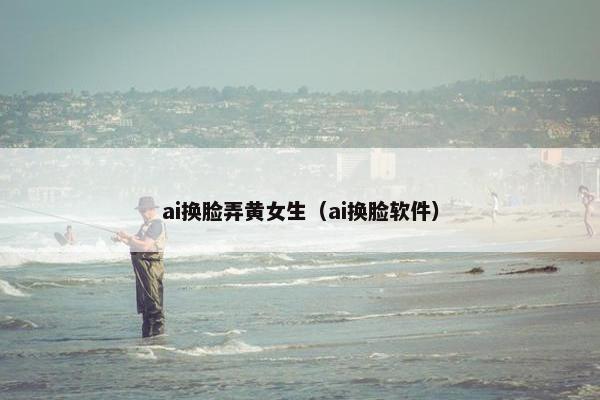 ai换脸弄黄女生（ai换脸软件）